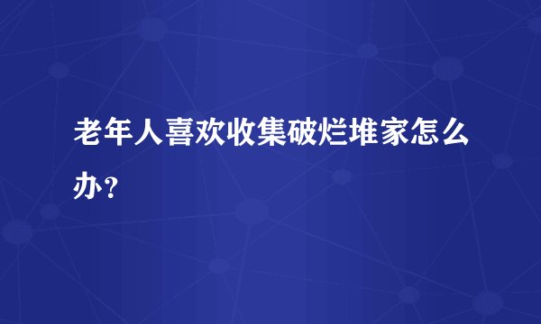 老年人喜欢收集破烂堆家怎么办？