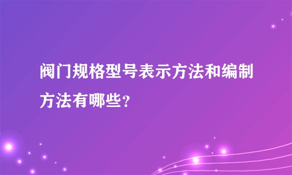 阀门规格型号表示方法和编制方法有哪些?