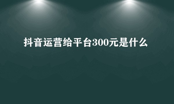 抖音运营给平台300元是什么