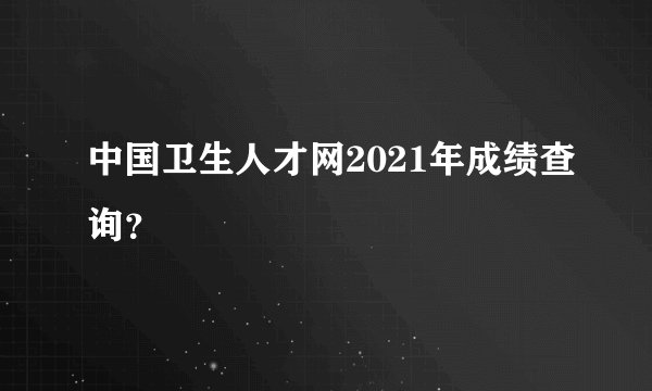 中国卫生人才网2021年成绩查询？