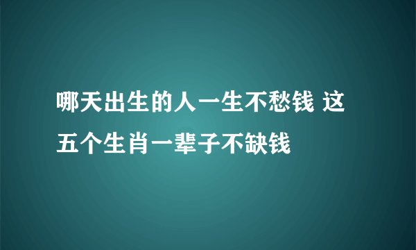哪天出生的人一生不愁钱 这五个生肖一辈子不缺钱
