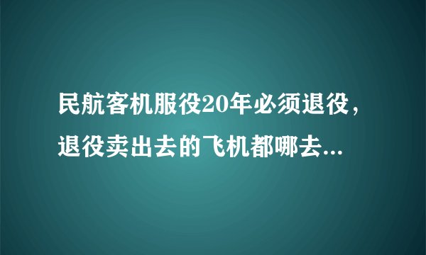 民航客机服役20年必须退役，退役卖出去的飞机都哪去了，为什么现在很少见到退役飞机？