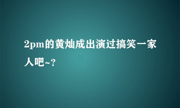 2pm的黄灿成出演过搞笑一家人吧~？