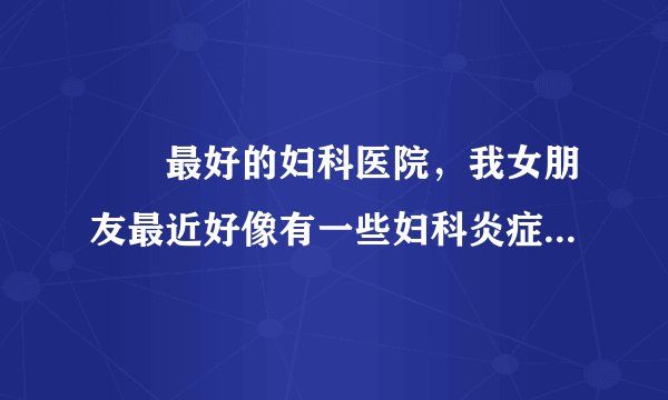龍巖最好的妇科医院，我女朋友最近好像有一些妇科炎症...