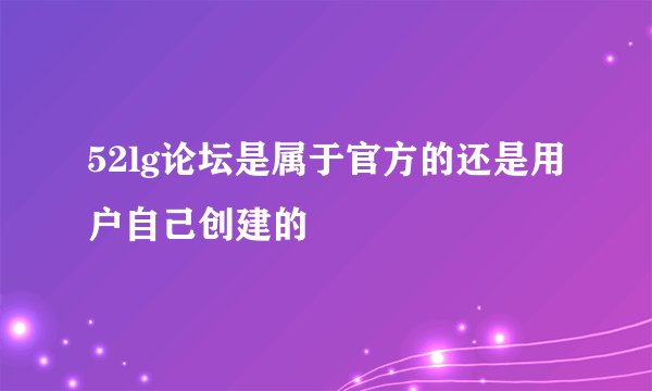 52lg论坛是属于官方的还是用户自己创建的