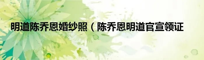 明道陈乔恩婚纱照(陈乔恩明道官宣领证