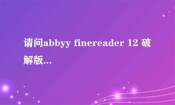 请问abbyy finereader 12 破解版能发个给我吗？