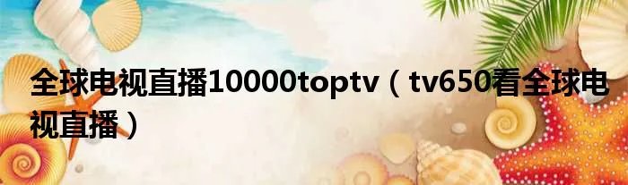 全球电视直播10000toptv（tv650看全球电视直播）
