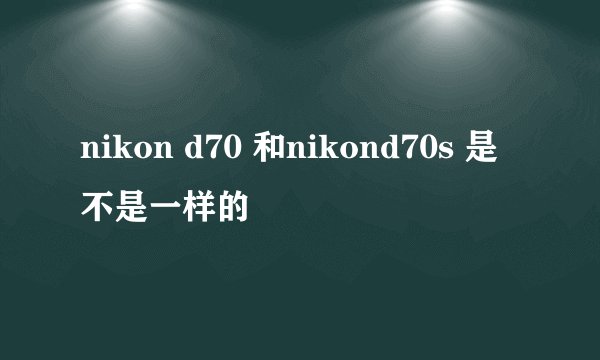 nikon d70 和nikond70s 是不是一样的