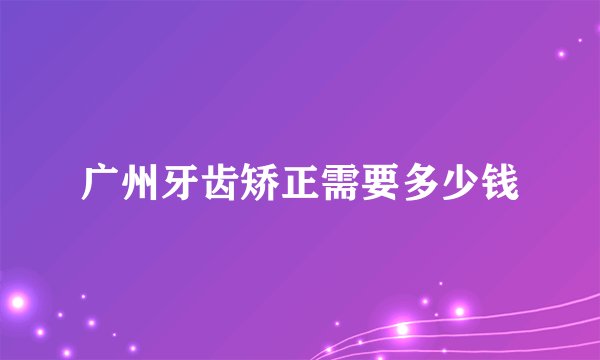 广州牙齿矫正需要多少钱