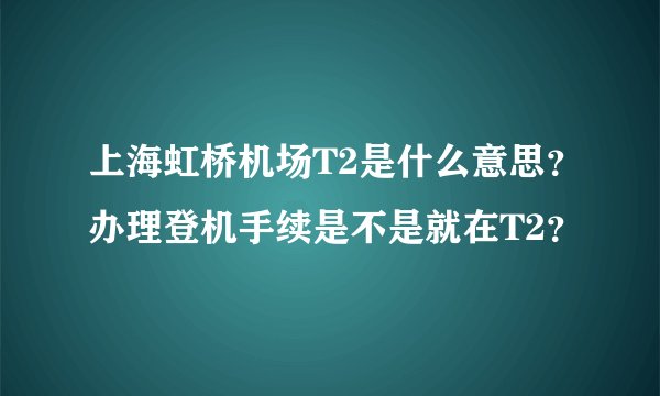 上海虹桥机场T2是什么意思？办理登机手续是不是就在T2？
