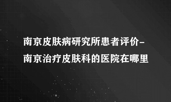 南京皮肤病研究所患者评价-南京治疗皮肤科的医院在哪里