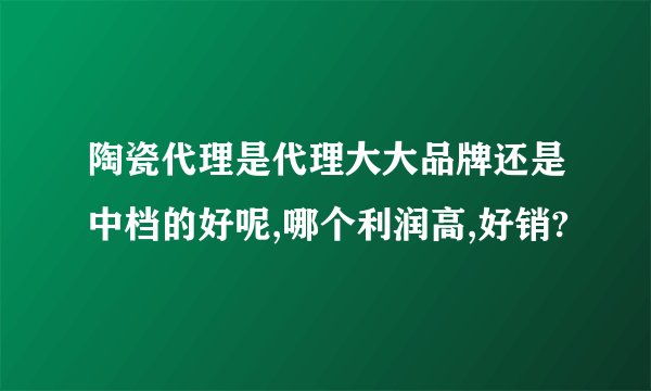 陶瓷代理是代理大大品牌还是中档的好呢,哪个利润高,好销?