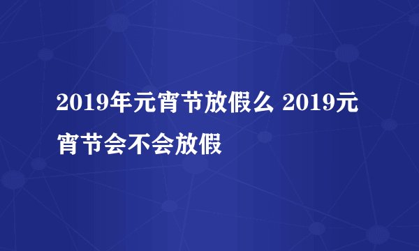 2019年元宵节放假么 2019元宵节会不会放假