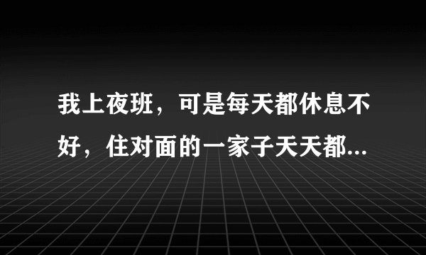 我上夜班，可是每天都休息不好，住对面的一家子天天都很吵，跟房东投诉了，可是没用，又不想当面直接说他
