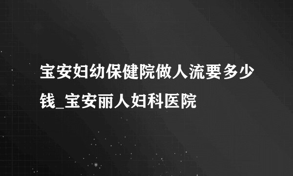 宝安妇幼保健院做人流要多少钱_宝安丽人妇科医院