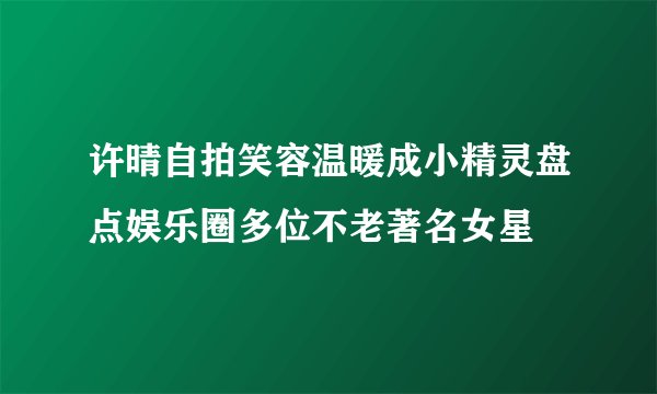 许晴自拍笑容温暖成小精灵盘点娱乐圈多位不老著名女星