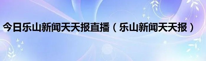 今日乐山新闻天天报直播（乐山新闻天天报）