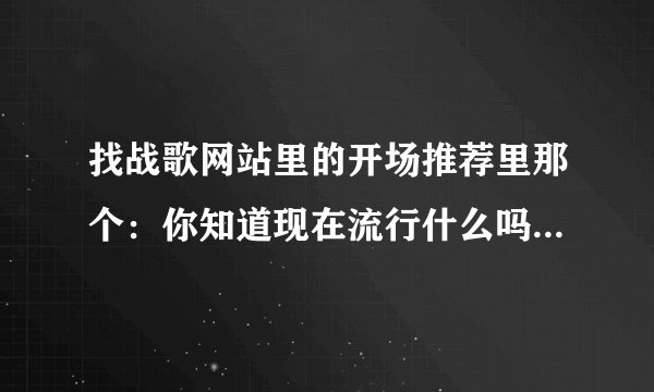 找战歌网站里的开场推荐里那个：你知道现在流行什么吗？后面的歌叫什么名字啊 谁能告诉我个网站