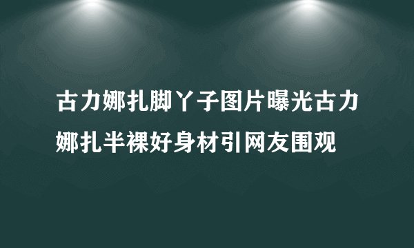 古力娜扎脚丫子图片曝光古力娜扎半裸好身材引网友围观