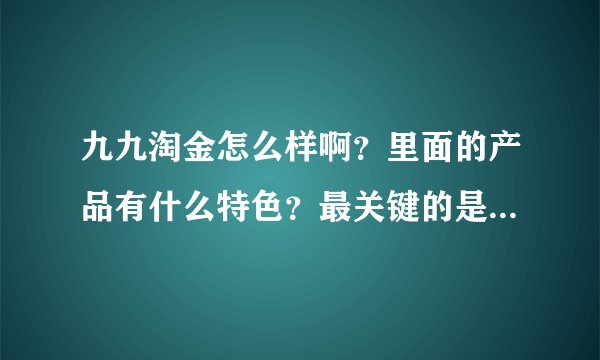 九九淘金怎么样啊?里面的产品有什么特色?最关键的是服务好不好呢?