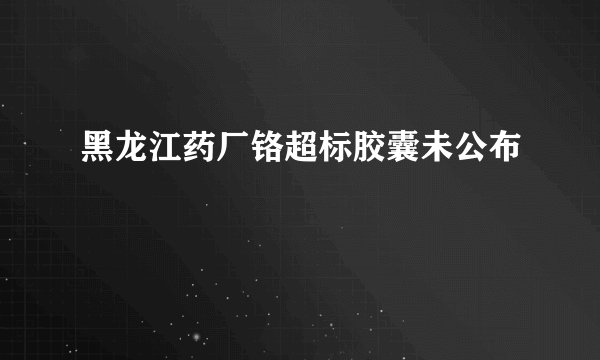 黑龙江药厂铬超标胶囊未公布