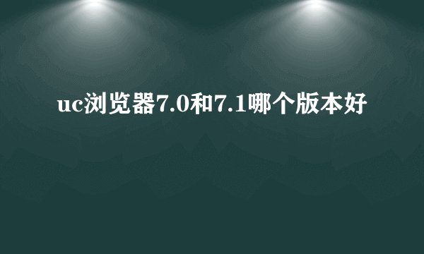 uc浏览器7.0和7.1哪个版本好