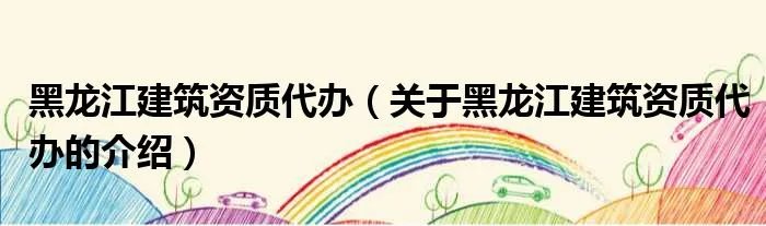 黑龙江建筑资质代办（关于黑龙江建筑资质代办的介绍）