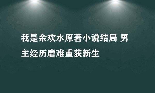 我是余欢水原著小说结局 男主经历磨难重获新生
