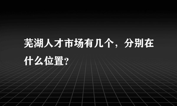 芜湖人才市场有几个,分别在什么位置?