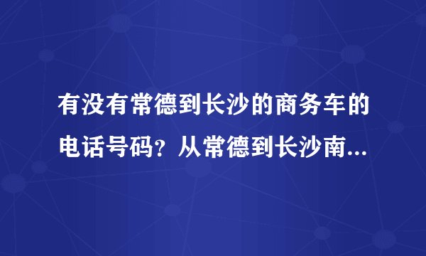 有没有常德到长沙的商务车的电话号码？从常德到长沙南高铁站最快多久可以到？