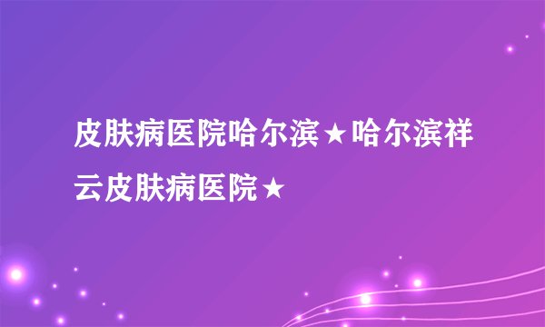 皮肤病医院哈尔滨★哈尔滨祥云皮肤病医院★