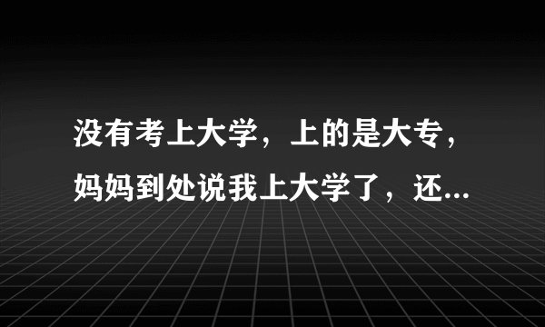 没有考上大学，上的是大专，妈妈到处说我上大学了，还是什么什么大学，我很生气