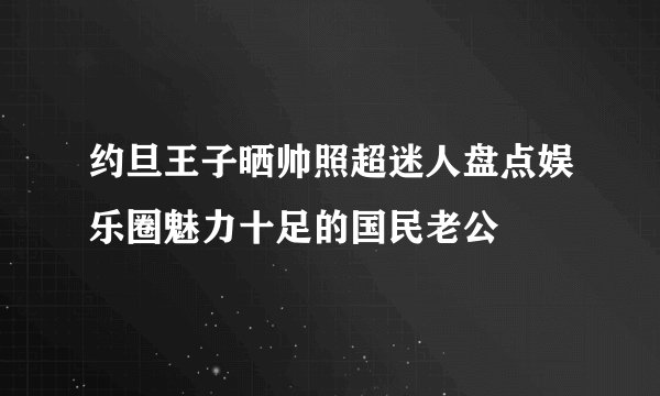约旦王子晒帅照超迷人盘点娱乐圈魅力十足的国民老公