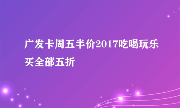 广发卡周五半价2017吃喝玩乐买全部五折