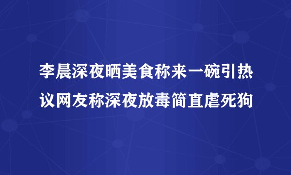 李晨深夜晒美食称来一碗引热议网友称深夜放毒简直虐死狗