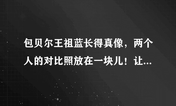 包贝尔王祖蓝长得真像,两个人的对比照放在一块儿!让人难以分辨