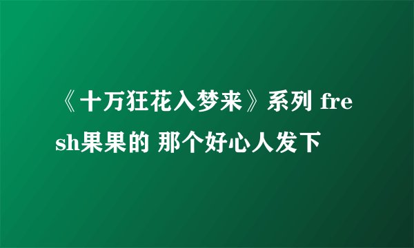 《十万狂花入梦来》系列 fresh果果的 那个好心人发下