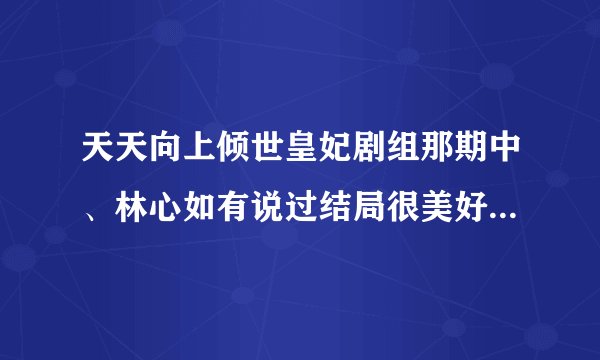 天天向上倾世皇妃剧组那期中、林心如有说过结局很美好吗、网上说有可看了那一期并没有昂、