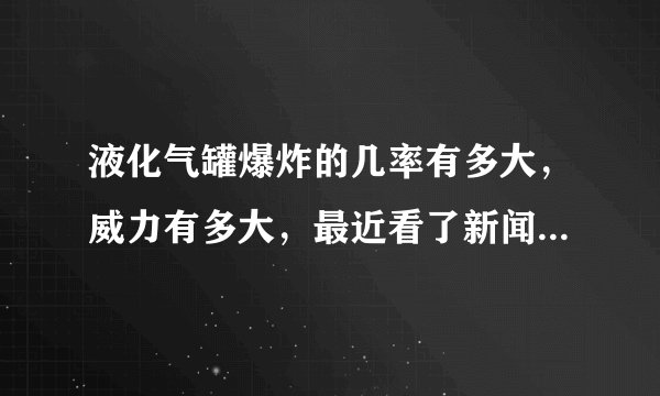 液化气罐爆炸的几率有多大，威力有多大，最近看了新闻，楼下发生液化气罐爆炸，把楼上的人也炸死了，多冤啊？