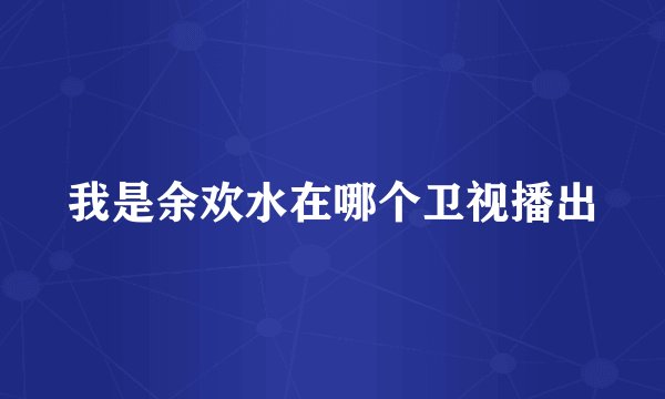 我是余欢水在哪个卫视播出