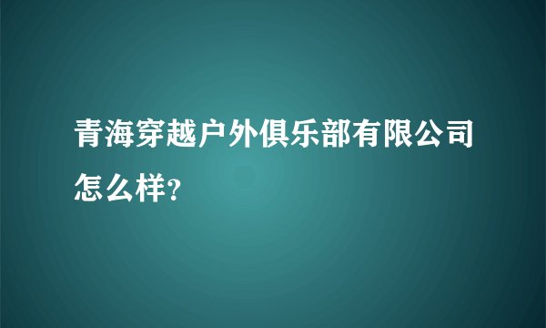 青海穿越户外俱乐部有限公司怎么样？