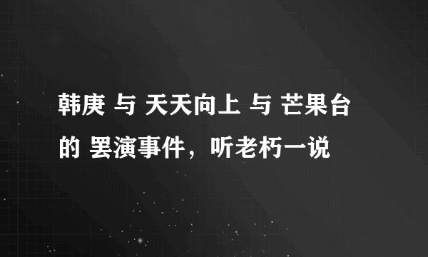 韩庚 与 天天向上 与 芒果台 的 罢演事件,听老朽一说