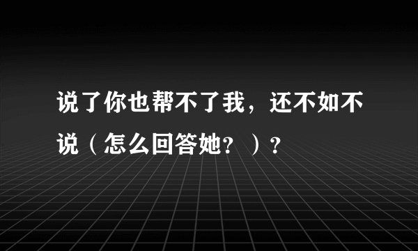说了你也帮不了我，还不如不说（怎么回答她？）？