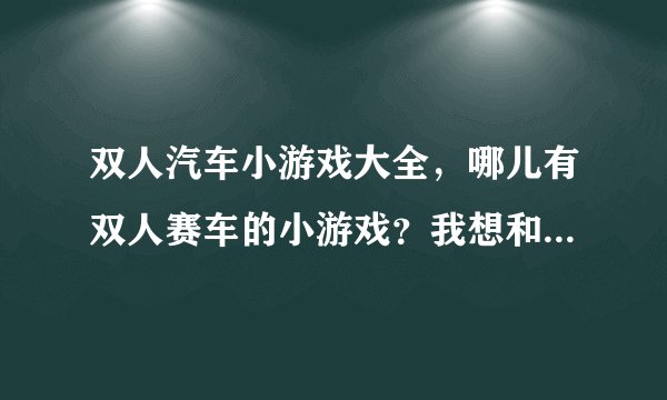 双人汽车小游戏大全，哪儿有双人赛车的小游戏？我想和我朋友玩。