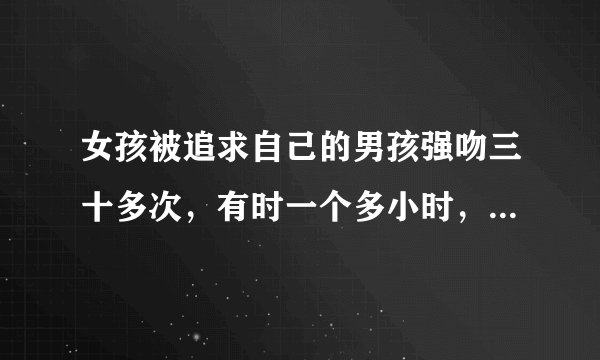 女孩被追求自己的男孩强吻三十多次，有时一个多小时，女孩心里会怎么想？