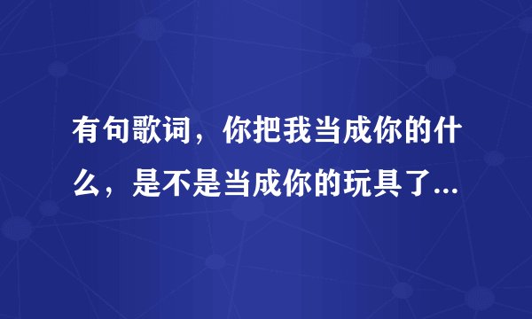 有句歌词,你把我当成你的什么,是不是当成你的玩具了,是哪首歌,谁唱的?