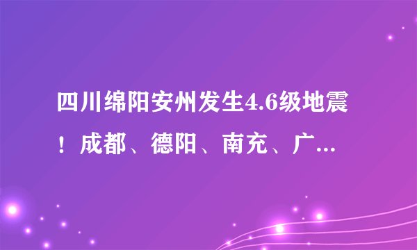 四川绵阳安州发生4.6级地震！成都、德阳、南充、广元等地震感明显