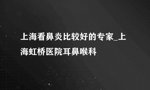 上海看鼻炎比较好的专家_上海虹桥医院耳鼻喉科