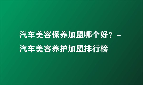 汽车美容保养加盟哪个好？-汽车美容养护加盟排行榜